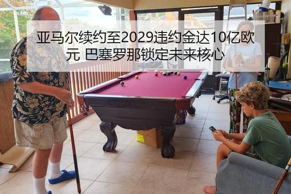 亚马尔续约至2029违约金达10亿欧元 巴塞罗那锁定未来核心